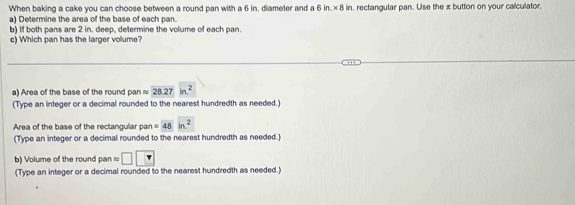 When baking a cake you can choose between a round pan with a 6 in. diameter and a 6 in. × 8 in. rectangular pan. Use the π button on your calculator. 
a) Determine the area of the base of each pan. 
b) If both pans are 2 in. deep, determine the volume of each pan. 
c) Which pan has the larger volume? 
a) Area of the base of the round pan approx 28.27in.^2
(Type an integer or a decimal rounded to the nearest hundredth as needed.) 
Area of the base of the rectangular pan = 48in.^2
(Type an integer or a decimal rounded to the nearest hundredth as needed.) 
b) Volume of the round pan approx □ | 
(Type an integer or a decimal rounded to the nearest hundredth as needed.)