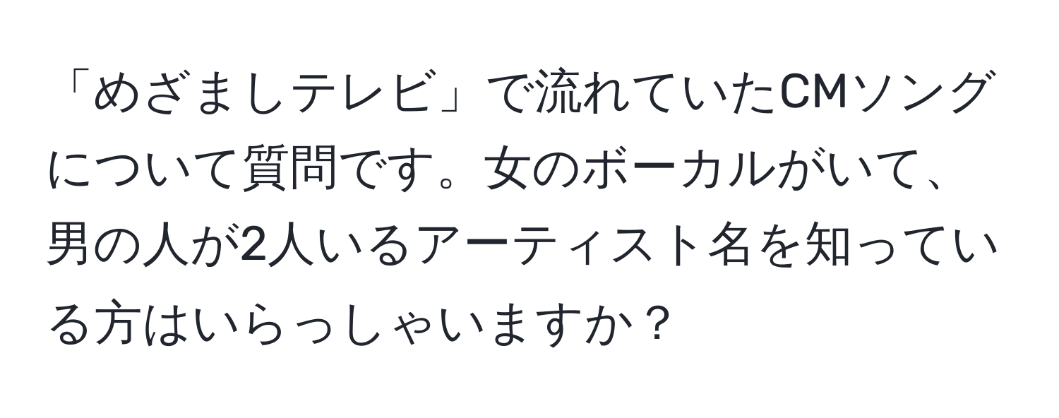 「めざましテレビ」で流れていたCMソングについて質問です。女のボーカルがいて、男の人が2人いるアーティスト名を知っている方はいらっしゃいますか？