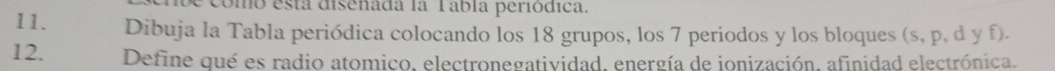 omo esta disenada la Tábia periodica. 
11. Dibuja la Tabla periódica colocando los 18 grupos, los 7 periodos y los bloques (s, p, d y f). 
12. Define qué es radio atomico, electronegatividad, energía de ionización, afinidad electrónica.