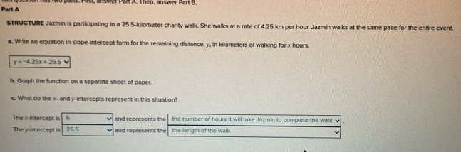 Hrst, answer Part A. Then, answer Part B.
Part A
STRUCTURE Jazmin is participating in a 25.5-kilometer charity walk. She walks at a rate of 4.25 km per hour, Jazmin walks at the same pace for the entire event.
a. Write an equation in slope-intercept form for the remaining distance, y, in kilometers of walking for x hours.
y=-4.25x+25.5
b. Graph the function on a separate sheet of paper
c. What do the x - and y-intercepts represent in this situation?
The x-intercept is 6 and represents the the number of hours it will take Jazmin to complete the walk
The y-intercept is 25.5 and represents the the length of the walk