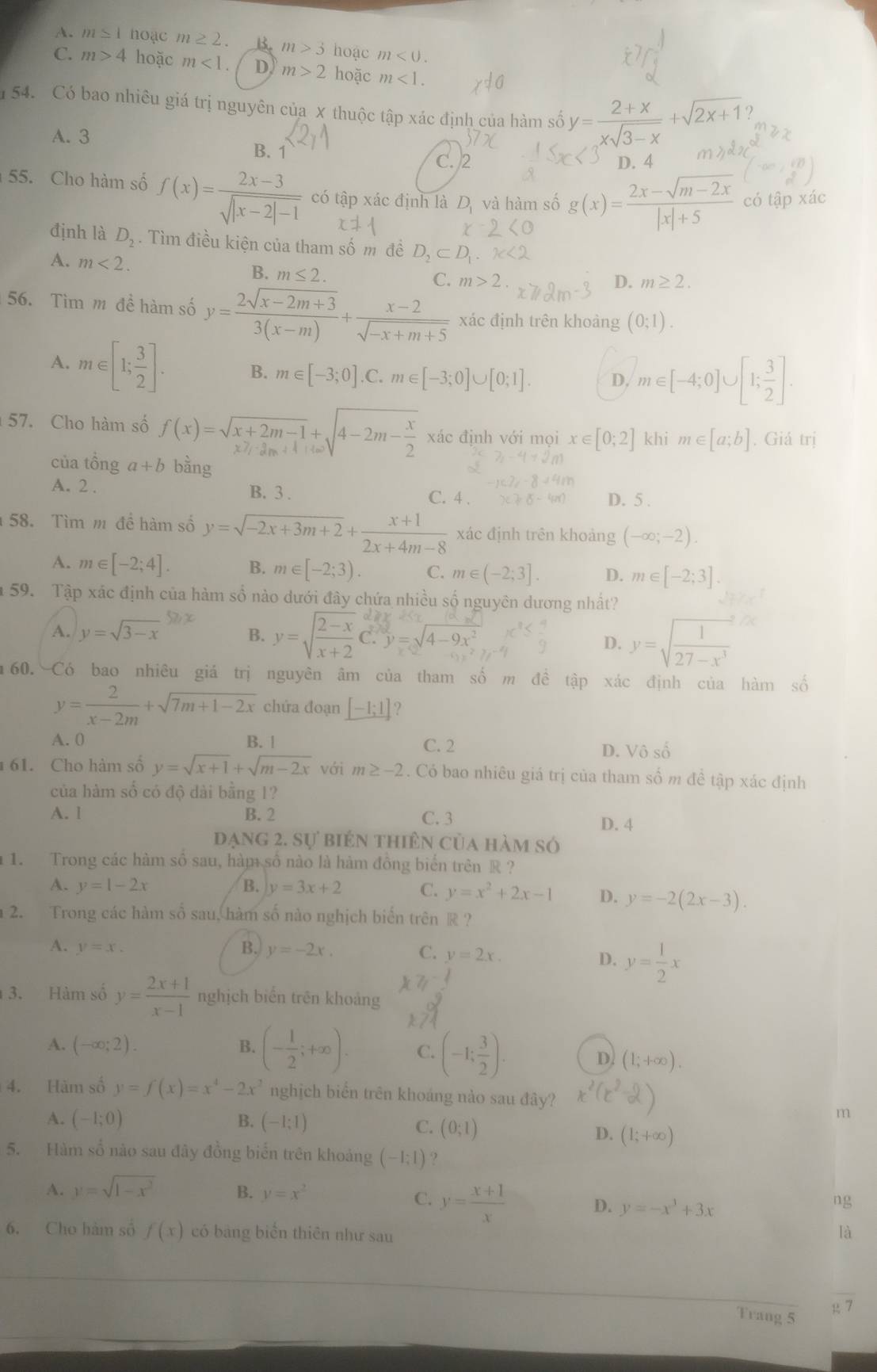 A. m≌ 1 noạc m≥ 2. B. m>3 hoạc m<0.
C. m>4 hoặc m<1. D m>2 hoặc m<1.
54. Có bao nhiêu giá trị nguyên của X thuộc tập xác định của hàm số y= (2+x)/xsqrt(3-x) +sqrt(2x+1)
2
A. 3 B. 1
C. 2 D. 4
55. Cho hàm số f(x)= (2x-3)/sqrt(|x-2|-1)  có tập xác định là D_1 và hàm số g(x)= (2x-sqrt(m-2x))/|x|+5  có tập xác
định là D_2. Tìm điều kiện của tham số m đề O_2⊂ D
A. m<2.
B. m≤ 2. C. m>2
D. m≥ 2.
56. Tìm m đề hàm số y= (2sqrt(x-2m+3))/3(x-m) + (x-2)/sqrt(-x+m+5)  xác định trên khoàng (0;1).
A. m∈ :[1; 3/2 ]. B. m∈ [-3;0] C. m∈ [-3;0]∪ [0;1] D. m∈ [-4;0]∪ [1; 3/2 ].
57. Cho hàm số f(x)=sqrt(x+2m-1)+sqrt(4-2m-frac x)2 xác định với mọi x∈ [0;2] khi m∈ [a;b]. Giá trị
của tồng a+b bằng
A. 2 . B. 3 . C. 4 .
D. 5 .
58. Tìm m để hàm số y=sqrt(-2x+3m+2)+ (x+1)/2x+4m-8  xác định trên khoảng (-∈fty ;-2).
A. m∈ [-2;4]. B. m∈ [-2;3). C. m∈ (-2;3]. D. m∈ [-2;3].
59. Tập xác định của hàm số nào dưới đây chứa nhiều số nguyên dương nhất?
A. y=sqrt(3-x)
B. y=sqrt(frac 2-x)x+2C.y=sqrt(4-9x^2) y=sqrt(frac 1)27-x^3
D.
m60. Có bao nhiêu giá trị nguyên âm của tham số m đề tập xác định của hàm số
y= 2/x-2m +sqrt(7m+1-2x) chứa đoạn _ [-1;1] ?
A. 0 B. | C. 2 D. Vô số
61. Cho hàm số y=sqrt(x+1)+sqrt(m-2x) với m≥ -2. Có bao nhiêu giá trị của tham số m đề tập xác định
của hàm số có độ dài bằng 1?
A. l B. 2 C. 3
D. 4
đạng 2. sự biên thiên của hàm số
1. Trong các hàm số sau, hàm số nào là hàm đồng biển trên R ?
A. y=1-2x B. y=3x+2 C. y=x^2+2x-1 D. y=-2(2x-3).
2. Trong các hàm số sau, hàm số nào nghịch biển trên R ?
A. y=x. B. y=-2x. C. y=2x.
D. y= 1/2 x
3. Hàm số y= (2x+1)/x-1  nghịch biển trên khoảng
A. (-∈fty ;2). B. (- 1/2 ;+∈fty ). C. (-1; 3/2 ).
D (1;+∈fty ).
4. Hàm số y=f(x)=x^4-2x^2 nghịch biển trên khoáng nào sau đây?
A. (-1;0) B. (-1;1)
m
C. (0;1)
D. (1;+∈fty )
5. Hàm số nào sau đây đồng biến trên khoảng (-1;1) ?
A. y=sqrt(1-x^2) B. y=x^2 ng
C. y= (x+1)/x  D. y=-x^3+3x
6. Cho hàm số f(x) có bảng biển thiên như sau
là
7
Trang 5