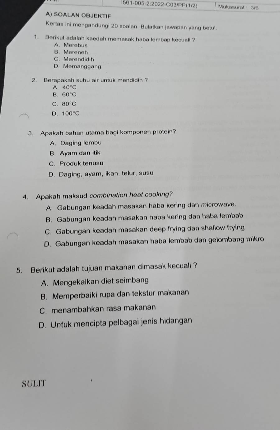 Mukasurat : 3/6
A) SOALAN OBJEKTIF
Kertas ini mengandungi 20 soalan. Bulatkan jawapan yang betul.
1. Berikut adalah kaedah memasak haba lembap kecuali ?
A. Merebus
B. Mereneh
C. Merendidih
D. Memanggang
2. Berapakah suhu air untuk mendidih?
A. 40°C
B. 60°C
C. 80°C
D. 100°C
3. Apakah bahan utama bagi komponen protein?
A. Daging lembu
B. Ayam dan itik
C.Produk tenusu
D. Daging, ayam, ikan, telur, susu
4. Apakah maksud combination heat cooking?
A. Gabungan keadah masakan haba kering dan microwave.
B. Gabungan keadah masakan haba kering dan haba lembab
C. Gabungan keadah masakan deep frying dan shallow frying
D. Gabungan keadah masakan haba lembab dan gelombang mikro
5. Berikut adalah tujuan makanan dimasak kecuali ?
A. Mengekalkan diet seimbang
B. Memperbaiki rupa dan tekstur makanan
C. menambahkan rasa makanan
D. Untuk mencipta pelbagai jenis hidangan
SULIT