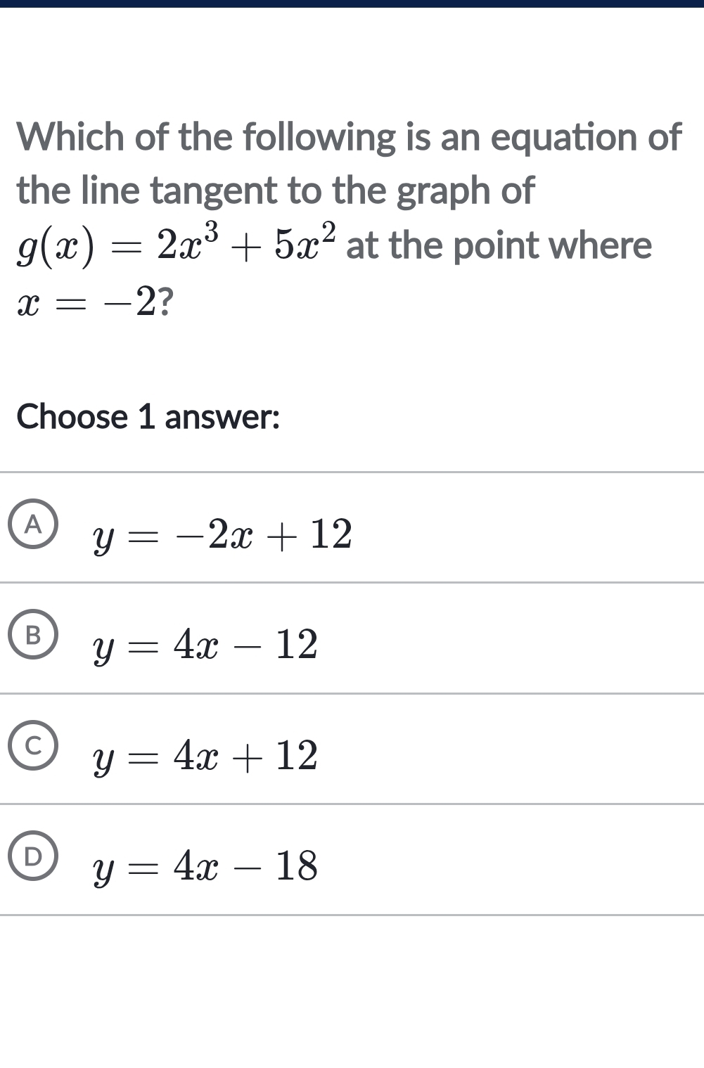 Which of the following is an equation of
the line tangent to the graph of
g(x)=2x^3+5x^2 at the point where
x=-2 ?
Choose 1 answer:
A y=-2x+12
B y=4x-12
C y=4x+12
y=4x-18