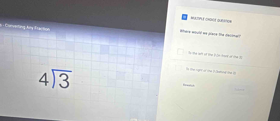 Converting Any Fraction
Where would we place the decimal?
To the left of the 3 (in front of the 3)
beginarrayr 4encloselongdiv 3endarray
To the right of the 3 (behind the 3)
Rewatch
Submnt
