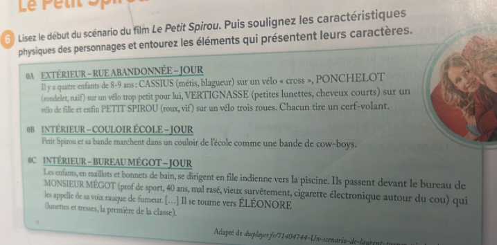 Le Petit Sp 
6 Lisez le début du scénario du film Le Petit Spirou. Puis soulignez les caractéristiques 
physiques des personnages et entourez les éléments qui présentent leurs caractères. 
0A EXTÉRIEUR - RUE ABANDONNÉE - JOUR 
Il y a quatre enfants de 8-9 ans : CASSIUS (métis, blagueur) sur un vélo « cross », PONCHELOT 
(rondelet, naïf) sur un vélo trop petit pour lui, VERTIGNASSE (petites lunettes, cheveux courts) sur un 
vélo de fille et enfin PETIT SPIROU (roux, vif) sur un vélo trois roues. Chacun tire un cerf-volant. 
0 B INTÉRIEUR - COULOIR ÉCOLE - JOUR 
Petit Spirou et sa bande marchent dans un couloir de l'école comme une bande de cow-boys. 
0C INTÉRIEUR - BUREAU MÉGOT - JOUR 
Les enfants, en maillots et bonnets de bain, se dirigent en file indienne vers la piscine. Ils passent devant le bureau de 
MONSIEUR MÉGOT (prof de sport, 40 ans, mal rasé, vieux survêtement, cigarette électronique autour du cou) qui 
les appelle de sa voix rauque de fumeur. […] Il se tourne vers ÉLÉONORE 
(lunettes et tresses, la première de la classe). 
、 Adapté de docplayerfr/71404744-Un-scenario-de-laurent