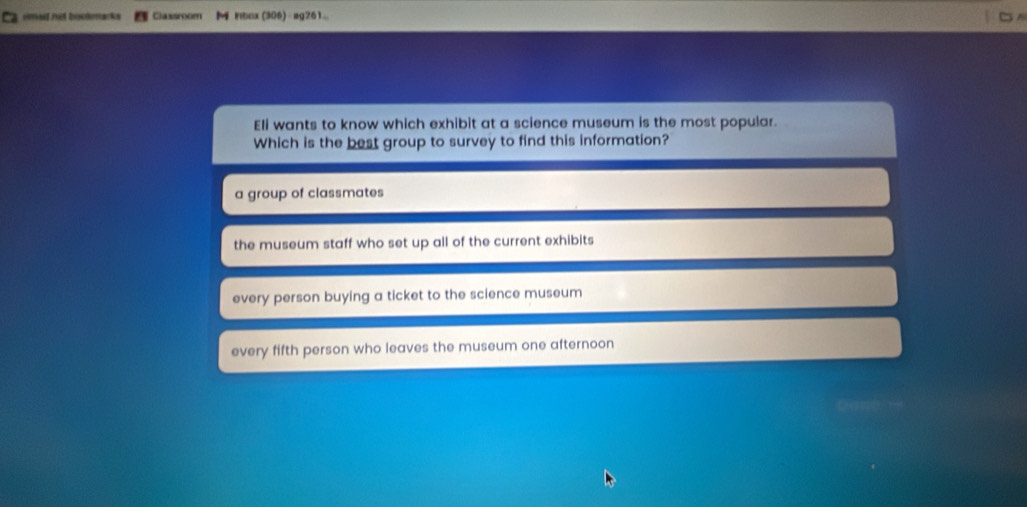 a emed net bookmarks Classroom M Hbox(306)÷ag261..
Eli wants to know which exhibit at a science museum is the most popular.
Which is the best group to survey to find this information?
a group of classmates
the museum staff who set up all of the current exhibits
every person buying a ticket to the science museum
every fifth person who leaves the museum one afternoon