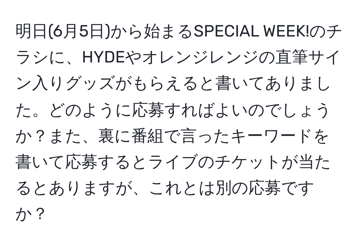 明日(6月5日)から始まるSPECIAL WEEK!のチラシに、HYDEやオレンジレンジの直筆サイン入りグッズがもらえると書いてありました。どのように応募すればよいのでしょうか？また、裏に番組で言ったキーワードを書いて応募するとライブのチケットが当たるとありますが、これとは別の応募ですか？