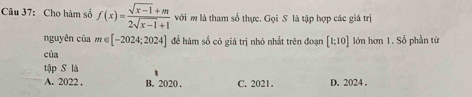 Cho hàm số f(x)= (sqrt(x-1)+m)/2sqrt(x-1)+1  với m là tham số thực. Gọi S là tập hợp các giá trị
nguyên của m∈ [-2024;2024] đề hàm số có giá trị nhỏ nhất trên đoạn [1;10] lớn hơn 1. Số phần tử
của
tập S là
A. 2022. B. 2020 . C. 2021. D. 2024.