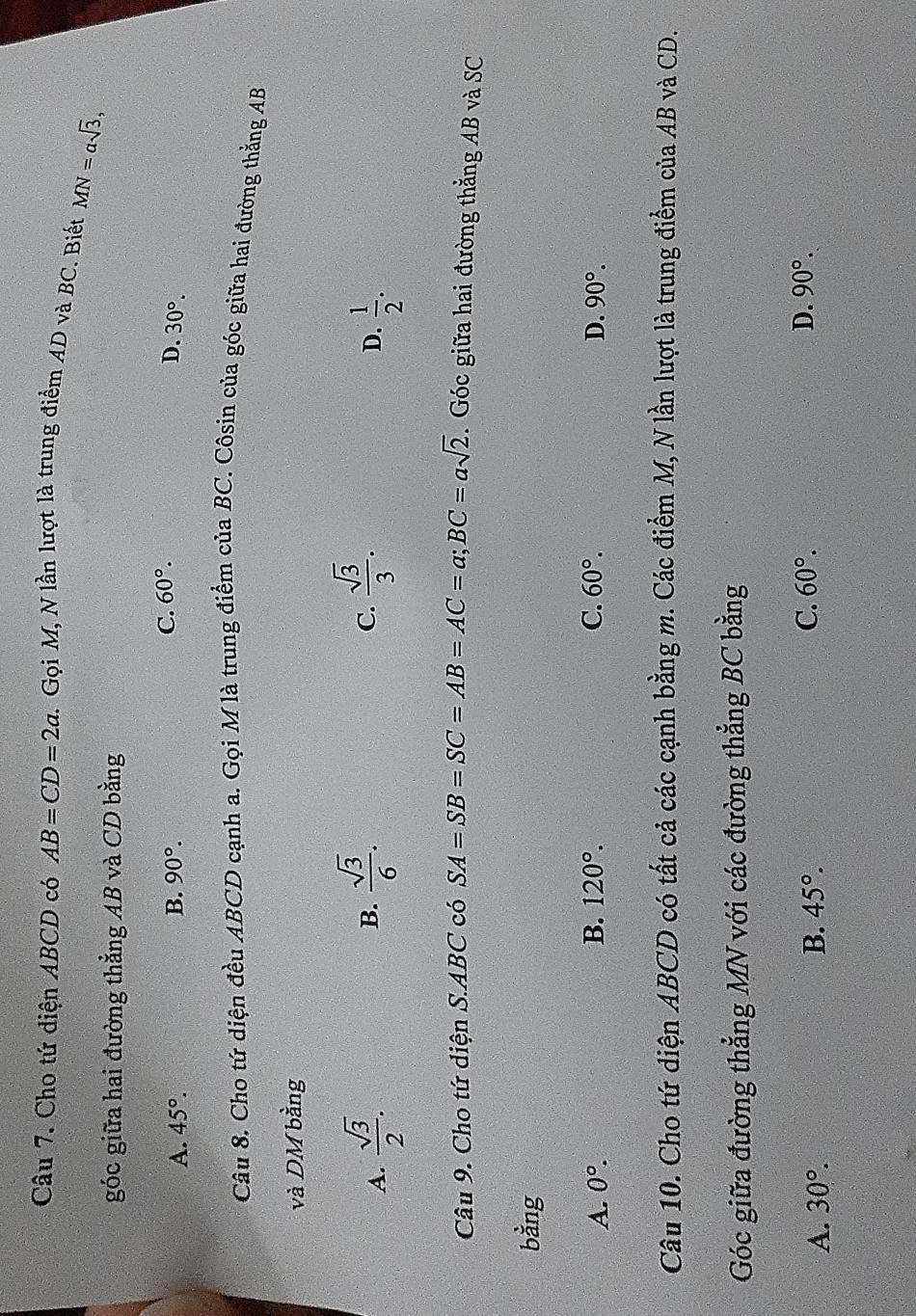 Cho tứ diện ABCD có AB=CD=2a 1. Gọi M, N lần lượt là trung điểm AD và BC. Biết MN=asqrt(3), 
góc giữa hai đường thẳng AB và CD bằng
C. 60°. D.
A. 45°. B. 90°. 30°. 
Câu 8. Cho tứ diện đều ABCD cạnh a. Gọi M là trung điểm của BC. Côsin của góc giữa hai đường thằng AB
và DM bằng
B.
C.  sqrt(3)/3 .
A.  sqrt(3)/2 .  sqrt(3)/6 .  1/2 . 
D.
Câu 9. Cho tứ diện S. ABC có SA=SB=SC=AB=AC=a; BC=asqrt(2). Góc giữa hai đường thẳng AB và SC
bằng
A. 0°. B. 120°. C. 60°. D. 90°. 
Câu 10. Cho tứ diện ABCD có tất cả các cạnh bằng m. Các điểm M, N lần lượt là trung điểm của AB và CD.
Góc giữa đường thẳng MN với các đường thẳng BC bằng
C. 60°.
A. 30°. B. 45°. D. 90°.