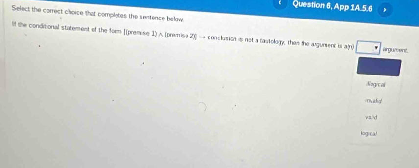 Question 6, App 1A.5.6 、
Select the correct choice that completes the sentence below
If the conditional statement of the form [(premise 1) ∧ (premise 2)] → conclusion is not a tautology, then the argument is a(n) argument.
illogical
invalid
valid
logical