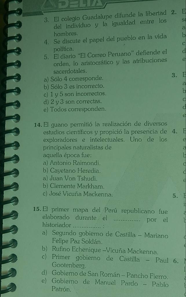 El colegio Guadalupe difunde la libertad 2. E
del individuo y la igualdad entre los S
à
hombres.
4. Se discute el papel del pueblo en la vida b
C
política.
5. El diario “El Correo Peruano” defiende el d
orden, lo aristocrático y las atríbuciones e
sacerdotales.
a) Sólo 4 corresponde. 3. E
b) Sólo 3 es incorrecto. a
c) 1 y 5 son incorrectos.
b
d) 2 y 3 son correctas. c
e) Todos corresponden.
d
e
14. El guano permitió la realización de diversos
estudios científicos y propició la presencia de 4. E
exploradores e intelectuales. Uno de los e
principales naturalistas de a
aquella época fue:
a) Antonio Raimondi.
C
b) Cayetano Heredia. C
a) Juan Von Tshudi.
b) Clemente Markham.
c) José Vicuña Mackenna. 5. E
1
15. El primer mapa del Perú republicano fue a
elaborado durante el _por el
historiador_
:
a) Segundo gobierno de Castilla - Mariano 
Felipe Paz Soldán.
b) Rufino Echenique -Vicuña Mackenna.
c) Primer gobierno de Castilla - Paul 6.
Gootenberg.
d) Gobierno de San Román - Pancho Fierro.
e) Gobierno de Manuel Pardo - Pablo
Patrón.