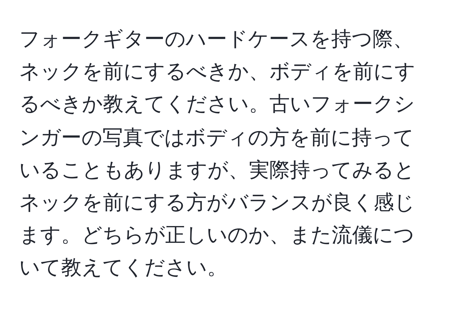 フォークギターのハードケースを持つ際、ネックを前にするべきか、ボディを前にするべきか教えてください。古いフォークシンガーの写真ではボディの方を前に持っていることもありますが、実際持ってみるとネックを前にする方がバランスが良く感じます。どちらが正しいのか、また流儀について教えてください。