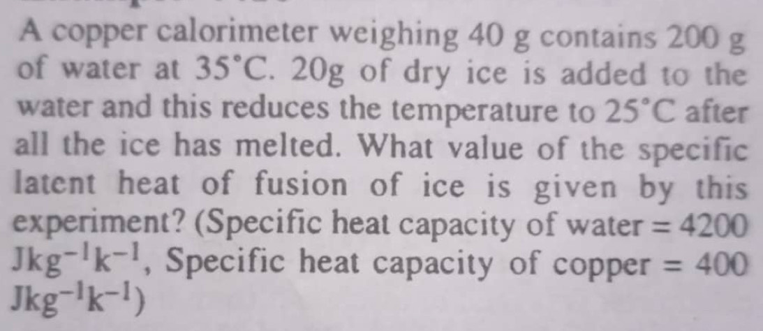 A copper calorimeter weighing 40 g contains 200 g
of water at 35°C. 20g of dry ice is added to the 
water and this reduces the temperature to 25°C after 
all the ice has melted. What value of the specific 
latent heat of fusion of ice is given by this 
experiment? (Specific heat capacity of water =4200
Jkg^(-1)k^(-1) , Specific heat capacity of copper =400
Jkg^(-1)k^(-1))