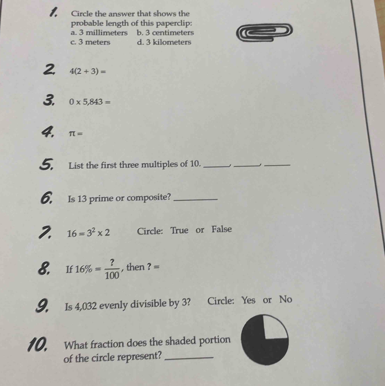 Circle the answer that shows the
probable length of this paperclip:
a. 3 millimeters b. 3 centimeters
c. 3 meters d. 3 kilometers
2 4(2+3)=
3. 0* 5,843=
4. π =
5. List the first three multiples of 10._
_
_
6. Is 13 prime or composite?_
2. 16=3^2* 2 Circle: True or False
8. If 16% = ?/100  , then ? =
9. Is 4,032 evenly divisible by 3? Circle: Yes or No
10. What fraction does the shaded portion
of the circle represent?_