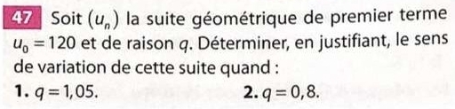 Soit (u_n) la suite géométrique de premier terme
u_0=120 et de raison q. Déterminer, en justifiant, le sens
de variation de cette suite quand :
1. q=1,05. 2. q=0,8.