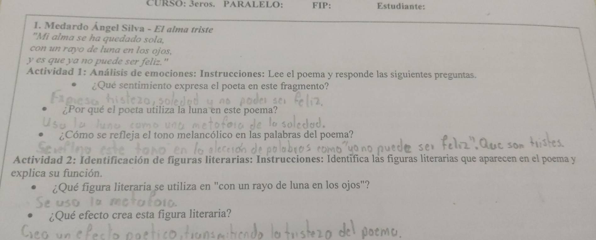 CURSO: 3eros. PARALELO: FIP: Estudiante: 
1. Medardo Ángel Silva - El alma triste 
"Mi alma se ha quedado sola, 
con un rayo de luna en los ojos, 
y es que ya no puede ser feliz." 
Actividad 1: Análisis de emociones: Instrucciones: Lee el poema y responde las siguientes preguntas. 
¿Qué sentimiento expresa el poeta en este fragmento? 
¿Por qué el poeta utiliza la luna en este poema? 
¿Cómo se refleja el tono melancólico en las palabras del poema? 
Actividad 2: Identificación de figuras literarias: Instrucciones: Identifica las figuras literarias que aparecen en el poema y 
explica su función. 
¿Qué figura literaria se utiliza en "con un rayo de luna en los ojos"? 
¿Qué efecto crea esta figura literaria?