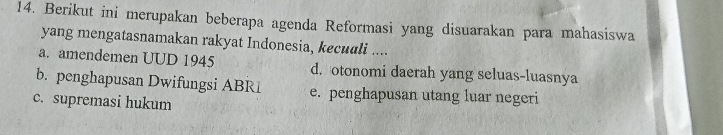 Berikut ini merupakan beberapa agenda Reformasi yang disuarakan para mahasiswa
yang mengatasnamakan rakyat Indonesia, kecuali ....
a. amendemen UUD 1945
d. otonomi daerah yang seluas-luasnya
b. penghapusan Dwifungsi ABRI
e. penghapusan utang luar negeri
c. supremasi hukum