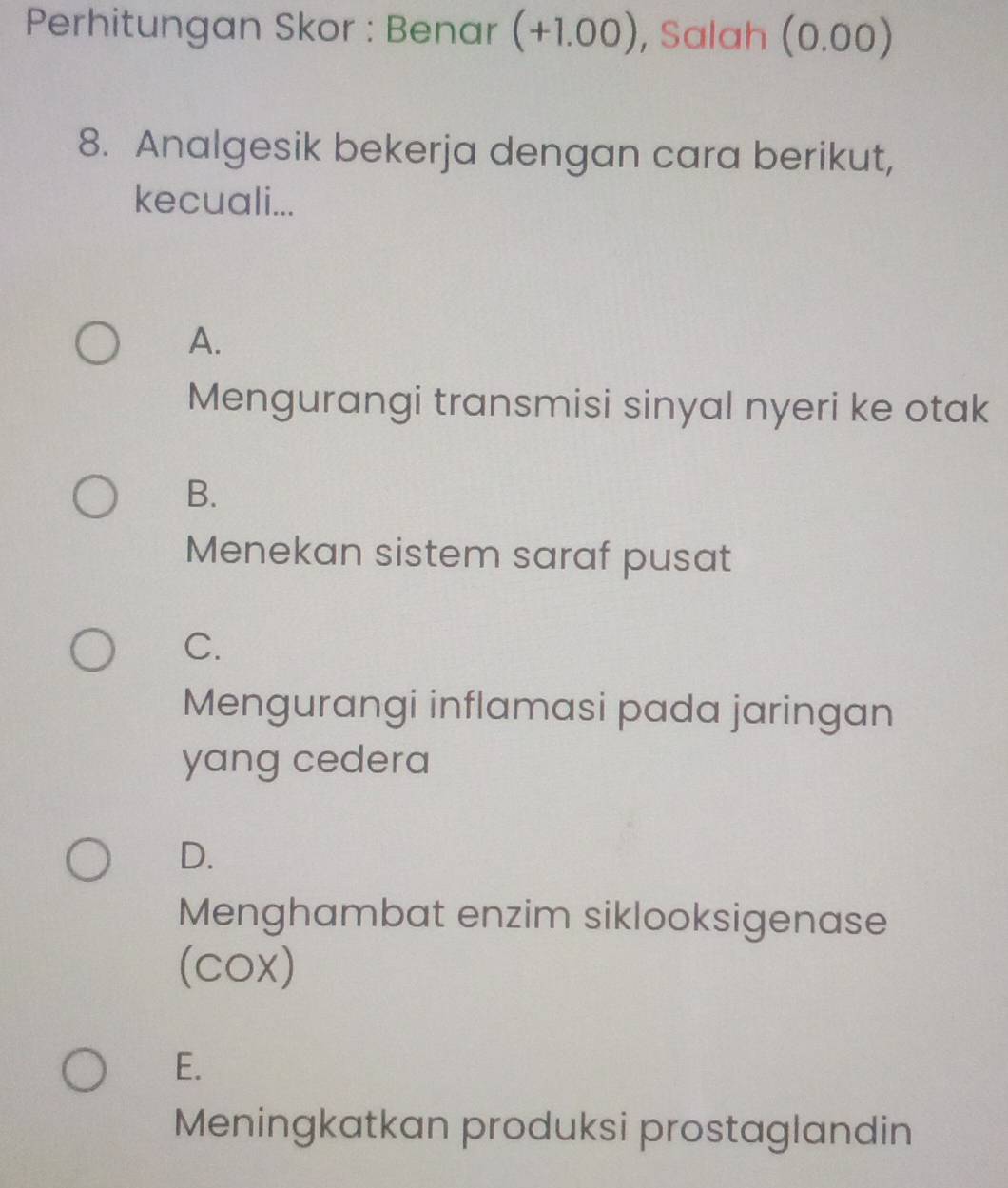 Perhitungan Skor : Benar (+1.00) , Salah (0.00)
8. Analgesik bekerja dengan cara berikut,
kecuali...
A.
Mengurangi transmisi sinyal nyeri ke otak
B.
Menekan sistem saraf pusat
C.
Mengurangi inflamasi pada jaringan
yang cedera
D.
Menghambat enzim siklooksigenase
(cox)
E.
Meningkatkan produksi prostaglandin