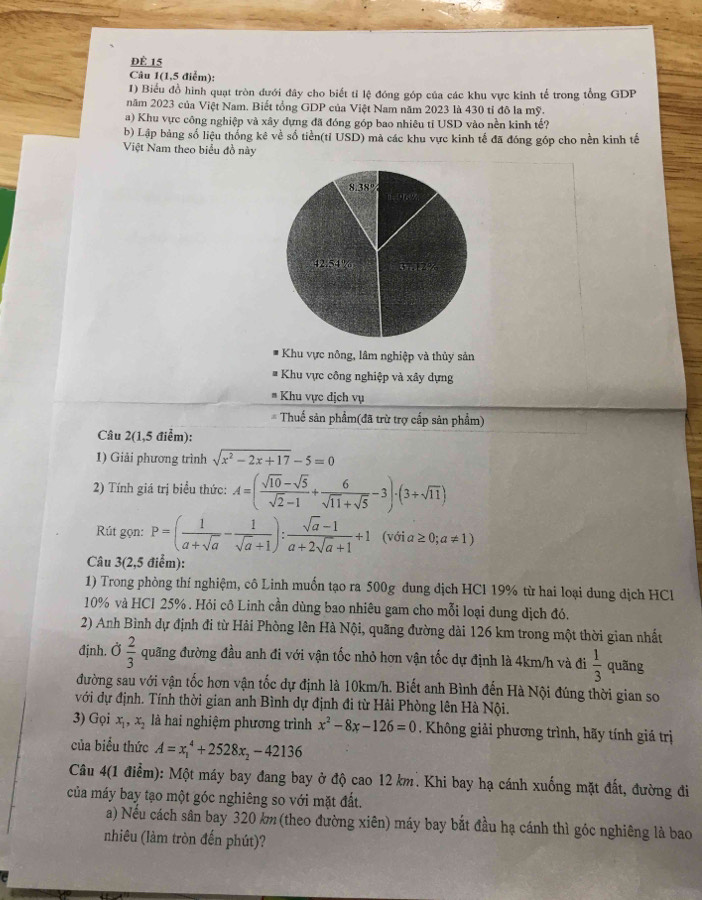 dÉ 15
Câu 1(1,5 điểm):
1) Biểu đồ hình quạt tròn đưới đây cho biết tỉ lệ đóng góp của các khu vực kinh tế trong tổng GDP
năm 2023 của Việt Nam. Biết tổng GDP của Việt Nam năm 2023 là 430 tỉ đô la mỹ.
a) Khu vực công nghiệp và xây dựng đã đóng góp bao nhiêu tỉ USD vào nền kinh tế?
b) Lập bảng số liệu thống kê về số tiền(tỉ USD) mà các khu vực kinh tế đã đóng góp cho nền kinh tế
Việt Nam theo biểu đồ này
Khu vực nông, lâm nghiệp và thủy sản
* Khu vực công nghiệp và xây dựng
Khu vực dịch vụ
Thuế sản phẩm(đã trừ trợ cấp sản phẩm)
Câu 2(1,5 điểm):
1) Giải phương trình sqrt(x^2-2x+17)-5=0
2) Tính giá trị biểu thức: A=( (sqrt(10)-sqrt(5))/sqrt(2)-1 + 6/sqrt(11)+sqrt(5) -3)· (3+sqrt(11))
Rút gọn: P=( 1/a+sqrt(a) - 1/sqrt(a)+1 ): (sqrt(a)-1)/a+2sqrt(a)+1 +1 (với a ≥ 0;a!= 1)
Câu 3(2,5 điểm):
1) Trong phòng thí nghiệm, cô Linh muốn tạo ra 500g dung dịch HCl 19% từ hai loại dung dịch HCl
10% và HCl 25% . Hỏi cô Linh cần dùng bao nhiêu gam cho mỗi loại dung dịch đó.
2) Anh Bình dự định đi từ Hải Phòng lên Hà Nội, quãng đường dài 126 km trong một thời gian nhất
định. Ở  2/3  quãng đường đầu anh đi với vận tốc nhỏ hơn vận tốc dự định là 4km/h và đi  1/3  quãng
đường sau với vận tốc hơn vận tốc dự định là 10km/h. Biết anh Bình đến Hà Nội đúng thời gian so
với dự định. Tính thời gian anh Bình dự định đi từ Hải Phòng lên Hà Nội.
3) Gọi x_1,x_2 là hai nghiệm phương trình x^2-8x-126=0. Không giải phương trình, hãy tính giá trị
của biểu thức A=x_1^(4+2528x_2)-42136
Câu 4(1 điểm): Một máy bay đang bay ở độ cao 12 km. Khi bay hạ cánh xuống mặt đất, đường đi
của máy bay tạo một góc nghiêng so với mặt đất.
a) Nếu cách sân bay 320 km (theo đường xiên) máy bay bắt đầu hạ cánh thì góc nghiêng là bao
nhiêu (làm tròn đến phút)?