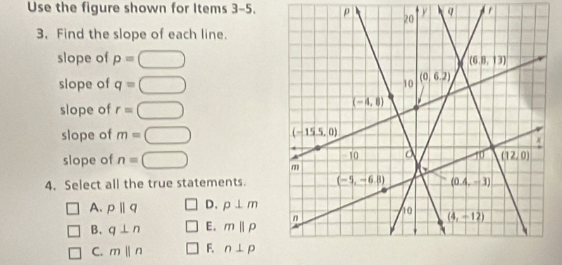 Use the figure shown for Items 3-5.
ρ  q
3. Find the slope of each line.
slope of p=□
slope of q=□
slope of r=□
slope of m=□
slope of n=□
4. Select all the true statements.
□ A. pparallel q □ D. p⊥ m
□ B. q⊥ n □ E. mbeginvmatrix endvmatrix Pendvmatrix
□ C. mparallel n □ F. n⊥ p