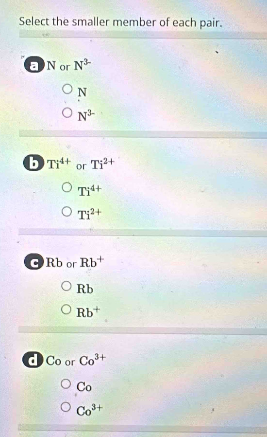 Select the smaller member of each pair.
Nor N^(3-)
N
N^(3-)
b Ti^(4+) or Ti^(2+)
Ti^(4+)
Ti^(2+)
C Rb or Rb^+
3b
Rb^+
a C_0 or Co^(3+)
Co
Co^(3+)
3