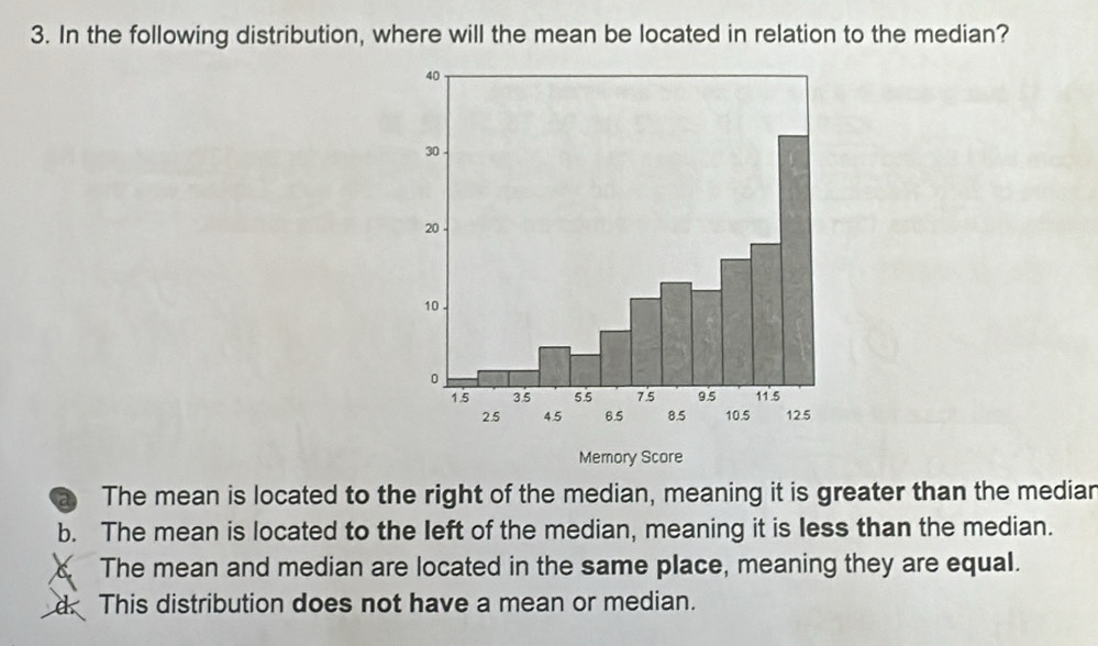 In the following distribution, where will the mean be located in relation to the median?
Memory Score
a The mean is located to the right of the median, meaning it is greater than the mediar
b. The mean is located to the left of the median, meaning it is less than the median.
The mean and median are located in the same place, meaning they are equal.
d. This distribution does not have a mean or median.