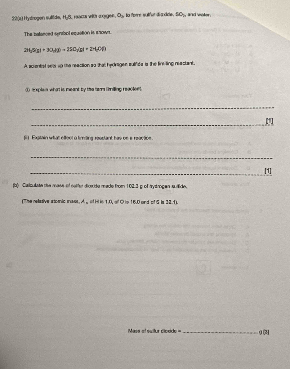 22(a) Hydrogen sulfide, H_2S , reacts with oxygen, O_2, to form sulfur dioxide, SO_2, and water. 
The balanced symbol equation is shown.
2H_2S(g)+3O_2(g)to 2SO_2(g)+2H_2O(l)
A scientist sets up the reaction so that hydrogen sulfide is the limiting reactant. 
(i) Explain what is meant by the term limiting reactant. 
_ 
_ 
[1] 
(ii) Explain what effect a limiting reactant has on a reaction, 
_ 
_[1] 
(b) Calculate the mass of sulfur dioxide made from 102.3 g of hydrogen sulfide. 
(The relative atomic mass, A ,, of H is 1.0, of O is 16.0 and of S is 32.1). 
Mass of sulfur dioxide =_
g(3)