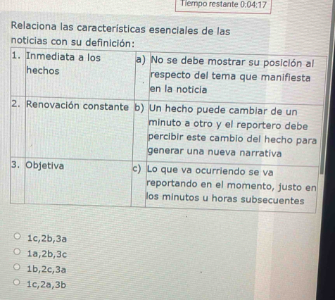 Tiempo restante 0:04:17 
Relaciona las características esenciales de las
noticias con su
1c, 2b, 3a
1a, 2b, 3c
1b, 2c, 3a
1c, 2a, 3b