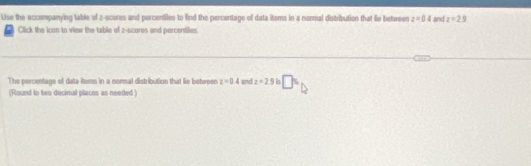 Use the accompanying table of z-scores and percentiles to Eind the percentage of data items in a normal distribution that lie between z=04 and z=2.9
Click the icon to view the table of z-scores and percentiles 
The percentage of data items in a normal distribution that lie between z=0.4 and z=2.9 h □°
(Round to two decimal places as needed )