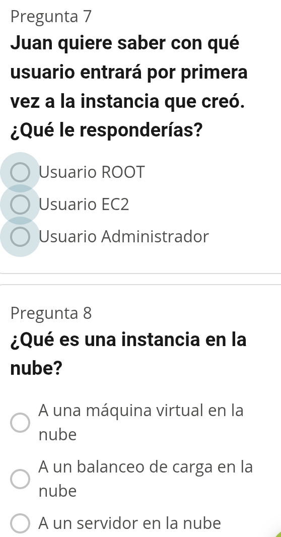 Pregunta 7
Juan quiere saber con qué
usuario entrará por primera
vez a la instancia que creó.
¿Qué le responderías?
Usuario ROOT
Usuario EC2
Usuario Administrador
Pregunta 8
¿Qué es una instancia en la
nube?
A una máquina virtual en la
nube
A un balanceo de carga en la
nube
A un servidor en la nube