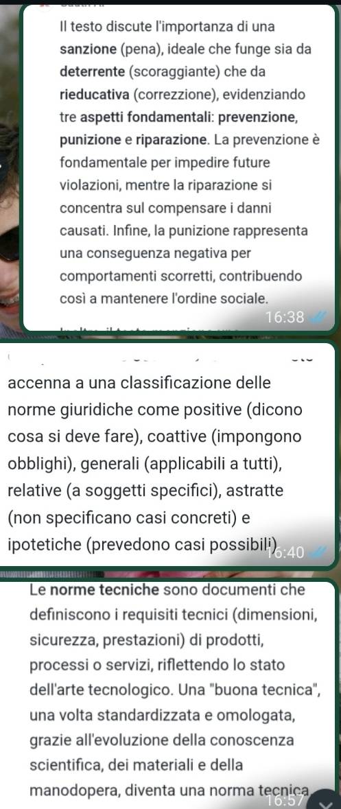 Il testo discute l'importanza di una 
sanzione (pena), ideale che funge sia da 
deterrente (scoraggiante) che da 
rieducativa (correzzione), evidenziando 
tre aspetti fondamentali: prevenzione, 
punizione e riparazione. La prevenzione è 
fondamentale per impedire future 
violazioni, mentre la riparazione si 
concentra sul compensare i danni 
causati. Infine, la punizione rappresenta 
una conseguenza negativa per 
comportamenti scorretti, contribuendo 
così a mantenere l'ordine sociale.
16:38
accenna a una classificazione delle 
norme giuridiche come positive (dicono 
cosa si deve fare), coattive (impongono 
obblighi), generali (applicabili a tutti), 
relative (a soggetti specifici), astratte 
(non specificano casi concreti) e 
ipotetiche (prevedono casi possibili) 
Le norme tecniche sono documenti che 
definiscono i requisiti tecnici (dimensioni, 
sicurezza, prestazioni) di prodotti, 
processi o servizi, riflettendo lo stato 
dell'arte tecnologico. Una "buona tecnica", 
una volta standardizzata e omologata, 
grazie all'evoluzione della conoscenza 
scientifica, dei materiali e della 
manodopera, diventa una norma tecnica