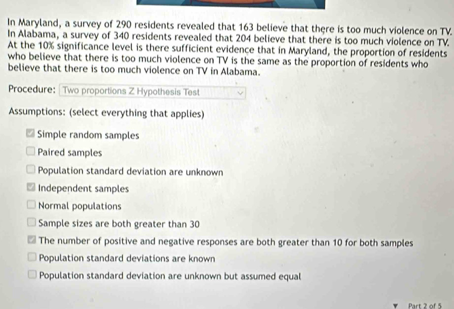 In Maryland, a survey of 290 residents revealed that 163 believe that there is too much violence on TV.
In Alabama, a survey of 340 residents revealed that 204 believe that there is too much violence on TV
At the 10% significance level is there sufficient evidence that in Maryland, the proportion of residents
who believe that there is too much violence on TV is the same as the proportion of residents who
believe that there is too much violence on TV in Alabama.
Procedure: Two proportions Z Hypothesis Test
Assumptions: (select everything that applies)
Simple random samples
Paired samples
Population standard deviation are unknown
Independent samples
Normal populations
Sample sizes are both greater than 30
The number of positive and negative responses are both greater than 10 for both samples
Population standard deviations are known
Population standard deviation are unknown but assumed equal
Part 2 of 5