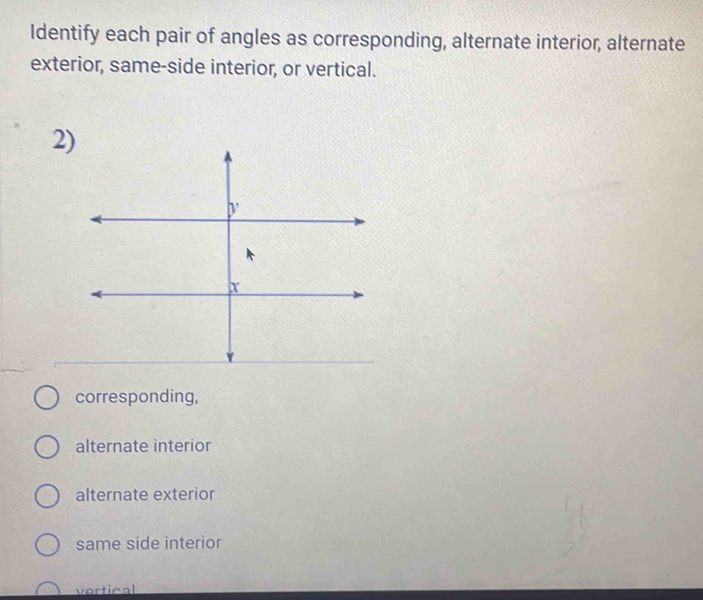 Identify each pair of angles as corresponding, alternate interior, alternate
exterior, same-side interior, or vertical.
2)
corresponding,
alternate interior
alternate exterior
same side interior
vertical