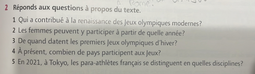 Réponds aux questions à propos du texte. 
1 Qui a contribué à la renaissance des Jeux olympiques modernes? 
2 Les femmes peuvent y participer à partir de quelle année? 
3 De quand datent les premiers Jeux olympiques d’hiver? 
4 À présent, combien de pays participent aux Jeux? 
5 En 2021, à Tokyo, les para-athlètes français se distinguent en quelles disciplines?