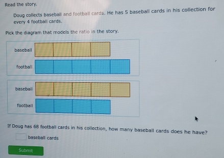 Read the story.
Doug collects baseball and football cards. He has 5 baseball cards in his collection for
every 4 football cards.
Pick the diagram that models the ratio in the story.
baseball
foo
b
football
If Doug has 68 football cards in his collection, how many baseball cards does he have?
□ baseball cards
Submit