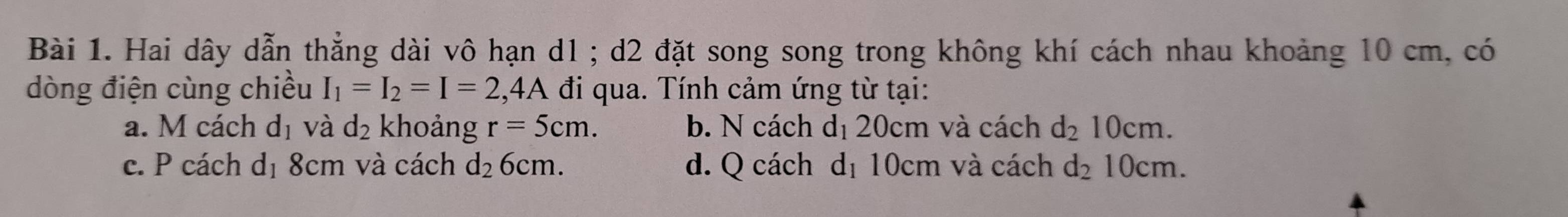 Hai dây dẫn thẳng dài vô hạn d1; d2 đặt song song trong không khí cách nhau khoảng 10 cm, có
dòng điện cùng chiều I_1=I_2=I=2 5 A đi qua. Tính cảm ứng từ tại:
a. M cách dị và d_2 khoảng r=5cm. b. N cách dị 20cm và cách d_210cm.
c. P cách dị 8cm và cách d_2 6cm. d. Q cách dị 10cm và cách d_210cm.