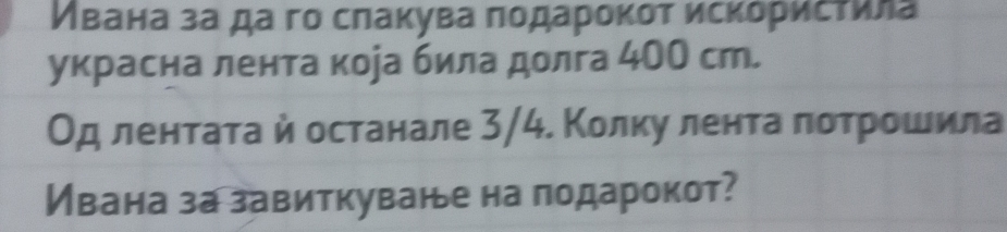 Ивана за да гο сπаκува ποдаροκот исκόρисτила 
украсна лента кора била долга 4ОО ст. 
Од лентатай останале 3/4. Колку лента πотрошила 
Ивана за завиткуване на лодарокот?