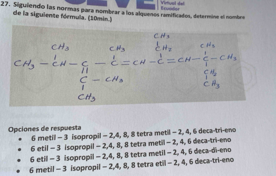 Virtual del
Ecuador
27. Siguiendo las normas para nombrar a los alquenos ramificados, determine el nombre
de la siguiente fórmula. (10min.)
Opciones de respuesta
6 metil - 3 isopropil - 2, 4, 8, 8 tetra metil - 2, 4, 6 deca-tri-eno
6 etil - 3 isopropil - 2, 4, 8, 8 tetra metil - 2, 4, 6 deca-tri-eno
6 etil - 3 isopropil - 2, 4, 8, 8 tetra metil - 2, 4, 6 deca-di-eno
6 metil - 3 isopropil - 2, 4, 8, 8 tetra etil - 2, 4, 6 deca-tri-eno