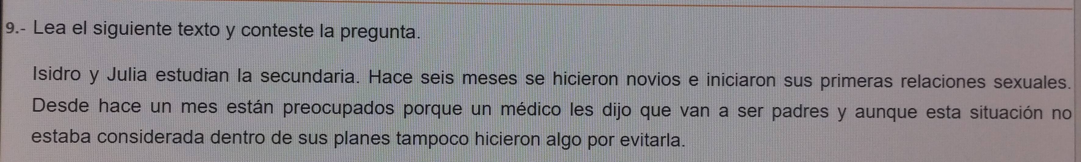 9.- Lea el siguiente texto y conteste la pregunta. 
Isidro y Julia estudian la secundaria. Hace seis meses se hicieron novios e iniciaron sus primeras relaciones sexuales. 
Desde hace un mes están preocupados porque un médico les dijo que van a ser padres y aunque esta situación no 
estaba considerada dentro de sus planes tampoco hicieron algo por evitarla.