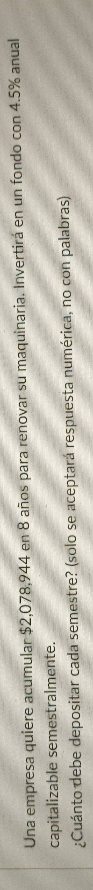 Una empresa quiere acumular $2,078,944 en 8 años para renovar su maquinaria. Invertirá en un fondo con 4.5% anual 
capitalizable semestralmente. 
¿Cuánto debe depositar cada semestre? (solo se aceptará respuesta numérica, no con palabras)