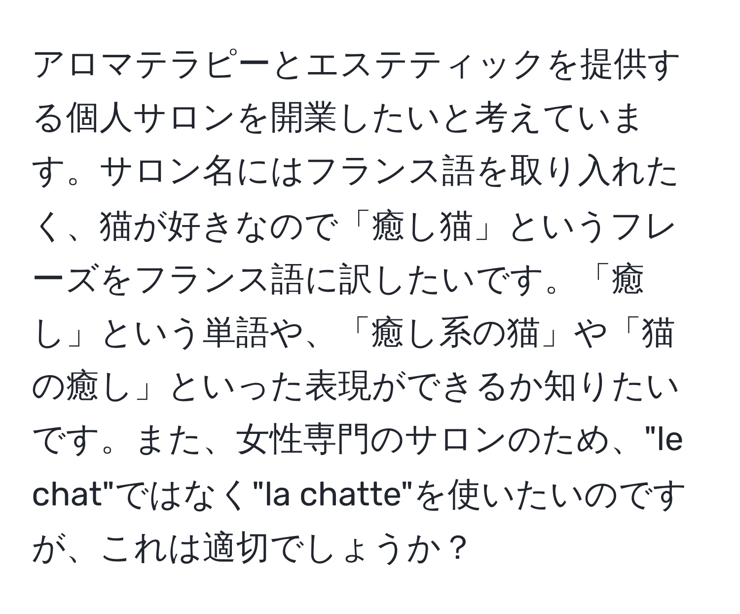 アロマテラピーとエステティックを提供する個人サロンを開業したいと考えています。サロン名にはフランス語を取り入れたく、猫が好きなので「癒し猫」というフレーズをフランス語に訳したいです。「癒し」という単語や、「癒し系の猫」や「猫の癒し」といった表現ができるか知りたいです。また、女性専門のサロンのため、"le chat"ではなく"la chatte"を使いたいのですが、これは適切でしょうか？