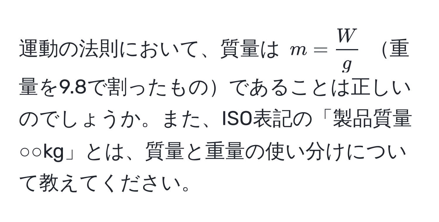 運動の法則において、質量は $m =  W/g $ 重量を9.8で割ったものであることは正しいのでしょうか。また、ISO表記の「製品質量○○kg」とは、質量と重量の使い分けについて教えてください。