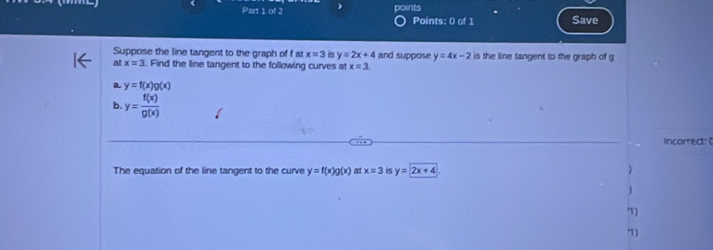 Par 1 of 2 ) points 
Points: 0 of 1 Save 
Suppose the line tangent to the graph of f at x=3 is y=2x+4 and suppose y=4x-2 is the line tangent to the graph of g
at x=3. Find the line tangent to the following curves at x=3. 
a y=f(x)g(x)
b. y= f(x)/g(x) 
incorrea:( 
The equation of the line tangent to the curve y=f(x)g(x) at x=3 is y=2x+4  
] 
) 
)