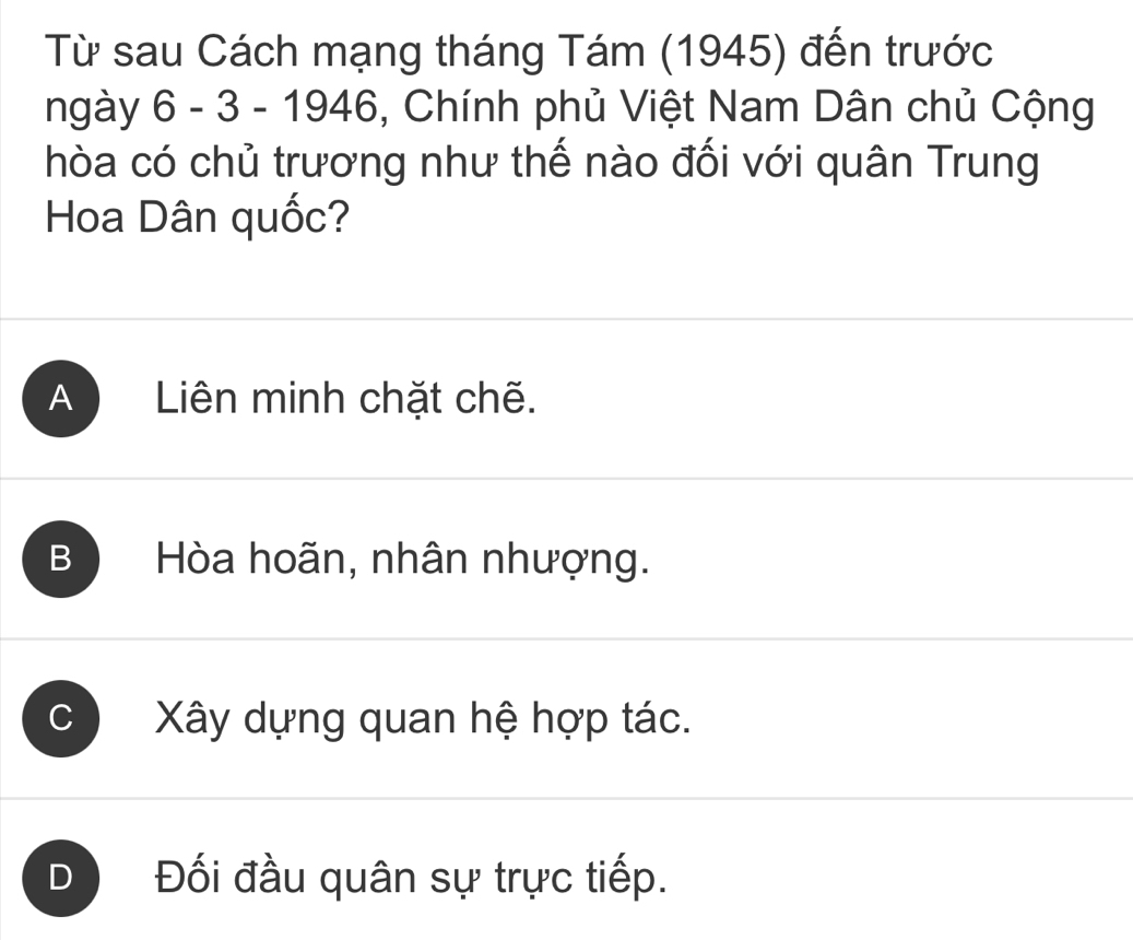 Từ sau Cách mạng tháng Tám (1945) đến trước
ngày 6 - 3 - 1946, Chính phủ Việt Nam Dân chủ Cộng
hòa có chủ trương như thế nào đối với quân Trung
Hoa Dân quốc?
A Liên minh chặt chẽ.
B Hòa hoãn, nhân nhượng.
C Xây dựng quan hệ hợp tác.
D Đối đầu quân sự trực tiếp.