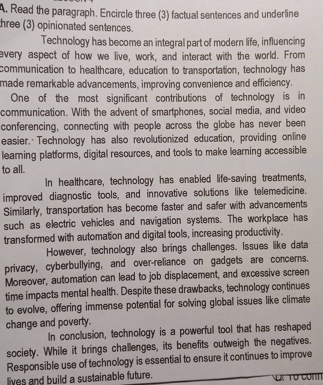 Read the paragraph. Encircle three (3) factual sentences and underline 
three (3) opinionated sentences. 
Technology has become an integral part of modern life, influencing 
every aspect of how we live, work, and interact with the world. From 
communication to healthcare, education to transportation, technology has 
made remarkable advancements, improving convenience and efficiency. 
One of the most significant contributions of technology is in 
communication. With the advent of smartphones, social media, and video 
conferencing, connecting with people across the globe has never been 
easier. Technology has also revolutionized education, providing online 
learning platforms, digital resources, and tools to make learning accessible 
to all. 
In healthcare, technology has enabled life-saving treatments, 
improved diagnostic tools, and innovative solutions like telemedicine. 
Similarly, transportation has become faster and safer with advancements 
such as electric vehicles and navigation systems. The workplace has 
transformed with automation and digital tools, increasing productivity. 
However, technology also brings challenges. Issues like data 
privacy, cyberbullying, and over-reliance on gadgets are concerns. 
Moreover, automation can lead to job displacement, and excessive screen 
time impacts mental health. Despite these drawbacks, technology continues 
to evolve, offering immense potential for solving global issues like climate 
change and poverty. 
In conclusion, technology is a powerful tool that has reshaped 
society. While it brings challenges, its benefits outweigh the negatives. 
Responsible use of technology is essential to ensure it continues to improve 
lives and build a sustainable future.