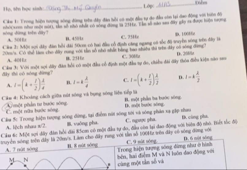 Điểm
Họ, tên học sinh:.. _Lớp:
Câu 1: Trong hiện tượng sóng đừng trên đây đân hồi có một đầu tự đo đầu còn lại đao động với biên độ
nhỏ(xem như một nút), tần số nhỏ nhất có sông đừng là 25Hz. Tân số nào sau đây gây ra được hiện tượng
sóng dừng trên dây? D. 100Hz
A. 50Hz B. 45Hz C. 75Hz
Câu 2: Một sợi dây đàn hồi đài 50cm có hai đầu cổ định căng ngang có tốc độ truyền sóng trên đây là
20m/s. Có thể làm cho dây rung với tần số nhỏ nhất bằng bao nhiều thì trên đây có sóng đừng?
A. 40Hz B. 25Hz C. 30Hz D. 20Hz
Câu 3: Với một sợi dây đàn hồi có một đầu cổ định một đầu tự do, chiều dài dây thỏa điều kiện nào sau
đây thì có sóng đừng?
A. I=(k+ 1/2 ) lambda /4  B. l=k lambda /4  C. I=(k+ 1/2 ) lambda /2  D. l=k lambda /2 
Câu 4: Khoảng cách giữa nút sóng và bụng sóng liên tiếp là
A một phần tư bước sóng. B. một phần ba bước sóng.
C. một nữa bước sóng. D. một bước sóng.
Câu 5: Trong hiện tượng sóng dừng, tại điểm nút sóng tới và sóng phản xạ gặp nhau
A. lệch nhau π/2. B. vuông pha. C. ngược pha. D. củng pha.
Cầu 6: Một sợi dây đàn hồi dài 85cm có một đầu tự do, đầu còn lại dao động với biên độ nhỏ. Biết tốc độ
truyền sóng trên dầy là 20m/s. Làm cho dây rung với tần số 100Hz trên dây có sóng đừng với
A. 7 nút sóng B. 8 nút sóng C. 9 nút sóng. D. 6 nút sóng
Trong hiện tượng sóng dừng như ở hình
M N
bên, hai điểm M và N luôn dao động với
cùng một tần số và