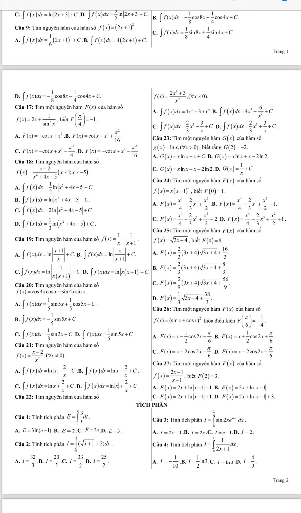 C. ∈t f(x)dx=ln |2x+3|+C.D. ∈t f(x)dx= 3/2 ln |2x+3|+C. B. ∈t f(x)dx=- 1/8 cos 8x+ 1/4 cos 4x+C.
Câu 9: Tìm nguyên hàm của hàm số f(x)=(2x+1)^2. C. ∈t f(x)dx= 1/8 sin 8x+ 1/4 sin 4x+C.
A. ∈t f(x)dx= 1/6 (2x+1)^3+C..B. ∈t f(x)dx=4(2x+1)+C.
Trang 1
D. ∈t f(x)dx=- 1/8 cos 8x- 1/4 cos 4x+C. f(x)= (2x^4+3)/x^2 ,(forall x!= 0).
Câu 17: Tìm một nguyên hàm F(x) của hàm số
f(x)=2x+ 1/sin^2x  , biết F( π /4 )=-1.
A. ∈t f(x)dx=4x^3+3+C.B. ∈t f(x)dx=4x^3- 6/x^3 +C.
C. ∈t f(x)dx= 2/3 x^3- 3/x +C .D. ∈t f(x)dx= 2/3 x^3+ 3/x +C.
A. F(x)=-cot x+x^2.E F(x)=cot x-x^2+ π^2/16  Câu 23: Tìm một nguyên hàm G(x) của hàm số
C. F(x)=-cot x+x^2- π^2/4  D. F(x)=-cot x+x^2- π^2/16  g(x)=ln x,(forall x>0) , biết rằng G(2)=-2.
A. G(x)=xln x-x+C. B. G(x)=xln x+x-2ln 2.
Câu 18: Tìm nguyên hàm của hàm số
f(x)= (x+2)/x^2+4x-5 (x!= 1;x!= -5).
C. G(x)=xln x-x-2ln 2. D. G(x)= 1/x +C.
A. ∈t f(x)dx= 1/2 ln |x^2+4x-5|+C.
Câu 24: Tìm một nguyên hàm F(x) của hàm số
f(x)=x(x-1)^2 , biết F(0)=1.
B. ∈t f(x)dx=ln |x^2+4x-5|+C.
A. F(x)= x^4/4 - 2/3 x^3+ x^2/2  B. F(x)= x^4/4 - 2/3 x^3+ x^2/2 -1.
C. ∈t f(x)dx=2ln |x^2+4x-5|+C.
D. ∈t f(x)dx= 1/3 ln (x^2+4x-5)+C.
C. F(x)= x^4/4 - 2/3 x^3+ x^2/2 -2.D F(x)= x^4/4 - 2/3 x^3+ x^2/2 +1.
Câu 25: Tìm một nguyên hàm F(x) của hàm số
Câu 19: Tìm nguyên hàm của hàm số f(x)= 1/x - 1/x+1 . f(x)=sqrt(3x+4) , biết F(0)=8.
A. ∈t f(x)dx=ln | (x+1)/x |+C. B. ∈t f(x)dx=ln | x/x+1 |+C. A. F(x)= 2/3 (3x+4)sqrt(3x+4)+ 16/3 .
C. ∈t f(x)dx=ln | 1/x(x+1) |+C.D.∈t f(x)dx=ln |x(x+1)|+C. B. F(x)= 2/3 (3x+4)sqrt(3x+4)+ 8/3 .
Câu 20: Tìm nguyên hàm của hàm số
C. F(x)= 2/9 (3x+4)sqrt(3x+4)+ 56/9 .
f(x)=cos;4x cos x - sin 4x sin x .
A. ∈t f(x)dx= 1/5 sin 5x+ 1/5 cos 5x+C.
D. F(x)= 1/3 sqrt(3x+4)+ 38/3 .
Câu 26: Tìm một nguyên hàm F(x) của hàm số
B. ∈t f(x)dx=- 1/5 sin 5x+C. thỏa điều kiện F( π /6 )=- 1/4 .
f(x)=(sin x+cos x)^2
C. ∈t f(x)dx= 1/3 sin 3x+C.D.∈t f(x)dx= 1/5 sin 5x+C. A. F(x)=x- 1/2 cos 2x- π /6 . B. F(x)=x+ 1/2 cos 2x+ π /6 .
Câu 21: Tìm nguyên hàm của hàm số
f(x)= (x-2)/x^2 ,(forall x!= 0).
C. F(x)=x+2cos 2x- π /6 .D.F(x)=x-2cos 2x+ π /6 .
A. ∈t f(x)dx=ln |x|- 2/x +C.B.∈t f(x)dx=ln x- 2/x +C. Câu 27: Tìm một nguyên hàm F(x) của hàm số
f(x)= (2x-1)/x-1  , biết F(2)=3.
C. ∈t f(x)dx=ln x+ 2/x +C.D.∈t f(x)dx=ln |x|+ 2/x +C. A. F(x)=2x+ln |x-1|-1.B F(x)=2x+ln |x-1|.
Câu 22: Tìm nguyên hàm của hàm số C. F(x)=2x+ln |x-1|+1. D. F(x)=2x+ln |x-1|+3.
tícH pHân
Câu 1: Tính tích phân E=∈tlimits _1^(efrac 3)tdt. Câu 3: Tính tích phân I=∈tlimits _0^((frac π)2)sin 2xe^(sin x)dx.
A. E=3ln (e-1).B. E=2. C. E=3e.D.E=3.
A. I=2e+1.B.I=2e.C.I=e-1.D.I=2.
Câu 2: Tính tích phân I=∈tlimits _0^(3(sqrt(x+1)+2)dx. Câu 4: Tính tích phân I=∈tlimits _0^(1frac 1)2x+1)dx.
A. I= 32/3  B. I= 20/3 .C.I= 33/2 .D .I= 25/2 . I=- 1/10 .B.I= 1/2 ln 3.C.I=ln 3.D.I= 4/9 .
A.
Trang 2