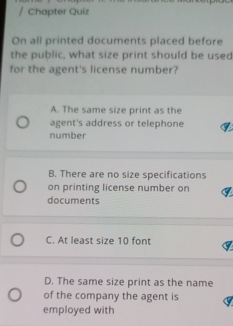 Chapter Quiz
On all printed documents placed before
the public, what size print should be used
for the agent's license number?
A. The same size print as the
agent's address or telephone
number
B. There are no size specifications
on printing license number on
documents
C. At least size 10 font
D. The same size print as the name
of the company the agent is
employed with