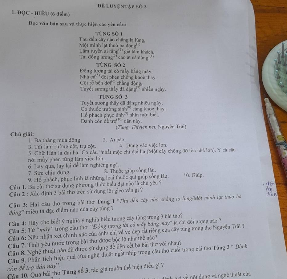 Để LUyệntập số 3
1. ĐQC - HIÊU (6 điểm)
Đọc văn bản sau và thực hiện các yêu cầu:
tùng số 1
Thu đến cây nào chẳng lạ lùng,
Một mình lạt thuở ba đông'''
Lâm tuyền ai rặng² già làm khách,
Tài đống lương'') cao ắt cả dùng.(')
tùng só 2
Đống lương tài có mấy bằng mày,
Nhà  cả(s) đòi phen chống khoẻ thay.
Cội rễ bền dời chẳng động,
Tuyết sương thấy đã đặng' nhiều ngày.
TùNG SÓ 3
Tuyết sương thấy đã đặng nhiều ngày,
Có thuốc trường sinh'* cảng khoẻ thay.
Hồ phách phục linh' nhìn mới biết,
Dành còn đề trợ''' dân này.
(Tùng, Thivien.net, Nguyễn Trãi)
Chú giải:
1. Ba tháng mùa đông 2. Ai bảo.
3. Tài làm rường cột, trụ cột. 4. Dùng vào việc lớn.
* 5. Chữ Hán là đại hạ: Có câu “nhất mộc chi đại hạ (Một cây chống đỡ tòa nhà lớn). Ý cả câu
nói mấy phen từng làm việc lớn.
6. Lay qua, lay lại để làm nghiêng ngà.
7. Sức chịu đựng. 8. Thuốc giúp sống lâu.
9. Hồ phách, phục linh là những loại thuốc quí giúp sống lâu. 10. Giúp.
Câu 1. Ba bài thơ sử dụng phương thức biểu đạt nào là chủ yếu ?
Câu 2 : Xác định 3 bài thơ trên sử dụng lối gieo vần gì ?
Câu 3: Hai câu thơ trong bài thơ Tùng 1 “Thu đến cây nào chẳng lạ lùng/Một mình lạt thuở ba
đông' miều tả đặc điểm nào của cây tùng ?
Câu 4: Hãy cho biết ý nghĩa ý nghĩa biểu tượng cây tùng trong 3 bài thơ?
Câu 5: Từ “mày'' trong câu thơ “Đổng lương tài có mấy bằng mày” là chi đối tượng nào ?
Câu 6: Nêu nhận xét chính xác của anh/ chị về vẻ đẹp rất riêng của cây tùng trong thơ Nguyễn Trãi ?
Câu 7. Tình yêu nước trong bài thơ được bộc lộ như thế nào?
Câu 8. Nghệ thuật nào đã được sử dụng đề liên kết ba bài thơ với nhau?
Câu 9. Phân tích hiệu quả của nghệ thuật ngắt nhịp trong câu thơ cuối trong bài thơ Tùng 3 “ Dành
còn đề trợ dân này''.
Câu 10. Qua bài thơ Tùng số 3, tác giả muốn thể hiện điều gì ?
v  ộ    g và nghệ thuật của