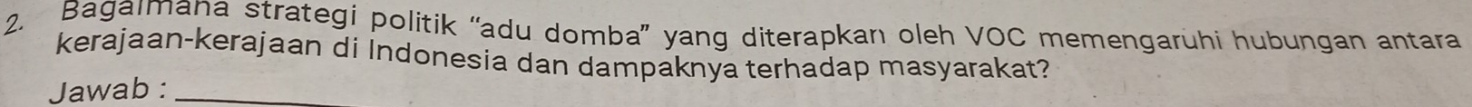 Bagaımana strategi politik “adu domba” yang diterapkan oleh VOC memengaruhi hubungan antara 
kerajaan-kerajaan di Indonesia dan dampaknya terhadap masyarakat? 
Jawab :_